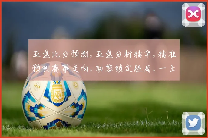 亚盘比分预测,亚盘分析精华,精准预测赛事走向,助您锁定胜局,一击即中,赛事悬念,尽在掌握