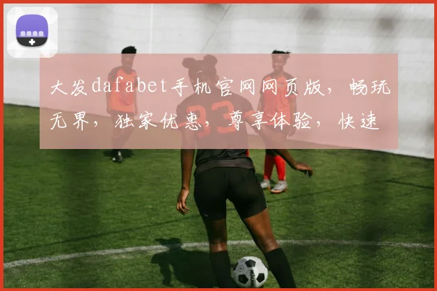大发dafabet手机官网网页版，畅玩无界，独家优惠，尊享体验，快速登录