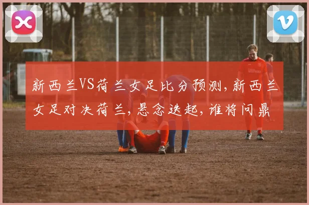 新西兰VS荷兰女足比分预测,新西兰女足对决荷兰,悬念迭起,谁将问鼎巅峰