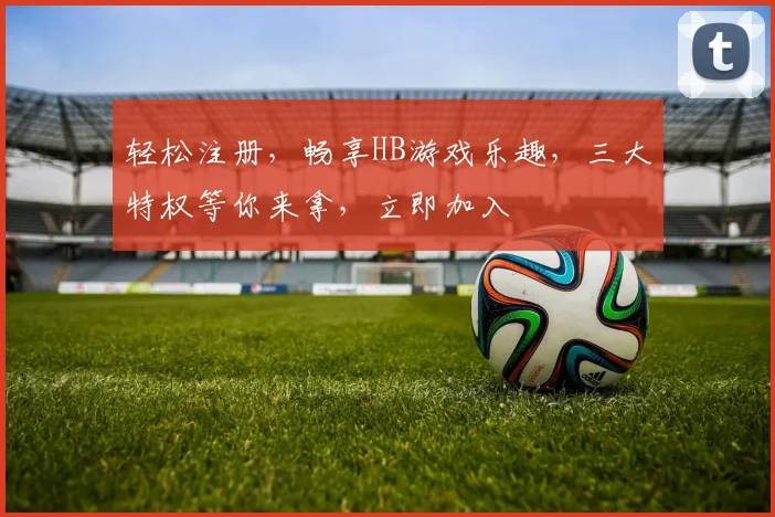 轻松注册，畅享HB游戏乐趣，三大特权等你来拿，立即加入