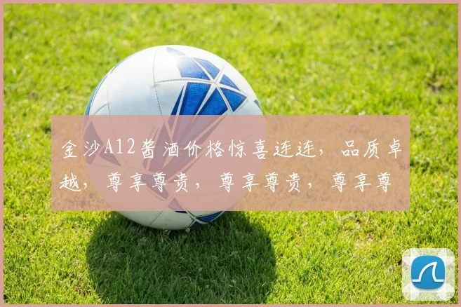 金沙A12酱酒价格惊喜连连，品质卓越，尊享尊贵，尊享尊贵，尊享尊贵